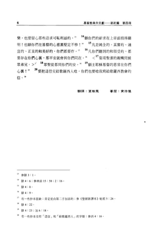 6                                           基督教典外文獻一一新約篇   第四冊




樂，也要留心那些追求可恥利益的。 13                    14 願你們的祈求在上帝面前得顯
明!也願你們在基督的心意裹堅定不移!                     14    15 凡是純全的、真實的、適
宜的、正宜的和美好的，你們都要作 o 的                        16 凡你們聽到的和領受的，都
要存在你們心辜，那平安就會與你們同在。 16                         < 17 要用聖潔的親嘴問候
眾弟兄           >1-   18 眾聖徒都問你們的安。 18        19 願主耶穌基督的恩常在你們
心辜，      1.      必要把這信交給歌羅西人唸，你們也要唸我寫給歌羅西教會的
信""




                                  翻譯:葉樹是             審閱:賣活儀




13 參阱 3 : 1 。

14 排 4:6; 參林前 15 :兒; 2 : 16 。

IS   排 4:8 。

16   排 4: 9 。

17 有一些抄本從缺，肯定是由第二于加添的，參{聖經新譯本〉帖前 5 : 26               0




18   跡 4: 22 。

19 阱 4: 23 ; tJ日 6 : 18 '

2。有一些抄本沒有「這信」和「給歌羅西人」的字眼;參西 4: “。
 