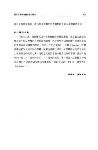 毆示文學與有關課題的簡介                      105




從以上特徵可看到，歐示性末世觀的宗教觀點跟先知末世觀截然不同。



回﹒啟示主義


    「傲示主義」是指體現敵示性末世觀的群體或運動。究竟猶太歐示文

學是產生於甚麼樣的社會和政治處境，仍有待學者猜測揣摩，盼望未來的

研究會有助這課題的探討。然而，在此必須指出，昆蘭( Qumran) 群體

詮釋他們為上帝末世的群體。昆蘭古卷廣泛證明，這群體相信他們是活於

上帝所預定的世代之末。這信念反映於古卷中經常出現的字眼，諸如「後

來的一代」、「後來的日子」、「後來的世代」等。而且，這群體又抄寫

和研讀出於別處的猶太敵示文學著作，諸如〈以諾一書〉和〈禧年書〉

(Jubilees)


                           麥啟新參陳車，直
 