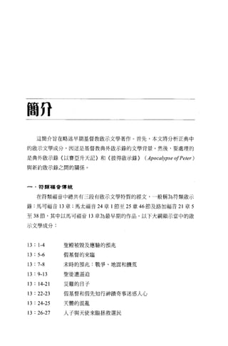 鞠府

    這簡介旨在略述早期基督教敵示文學著作。首先，本文將分析正典中

的眉立示文學成分，因這是基督教典外敵示錄的文學背景。然後，要處理的

是典外敵示錄〈以賽亞升天記〉和〈彼得敵示錄)           (Apocalypse 01 Peter )
與新約敢示錄之間的關係。



一﹒帶頭福音傳統


    在符類福音中總共有三段有做示文學特質的經文，一般稱為符類敢示

錄:馬可福音 13 章;馬太福音 24 章 l 節至 25 章 46 節及路加福音 21 章 5

至 38 節，其中以馬可福音 13 章為最早期的作品。以下大綱顯示當中的敵

示文學成分:



13 : 1-4     聖殿被毀及應驗的預兆

13 : 5-6     假基督的來臨


13 : 7-8     末時的預兆:戰爭、地震和饑荒

13 : 9-13    聖徒遭逼迫

13 : 14-21   jii 難的日子

13 : 22-23   假基督和假先知行神蹟奇事迷惑人心

13 : 24-25   天體的混亂


13 : 26-27   人子與天使來臨拯救選民
 