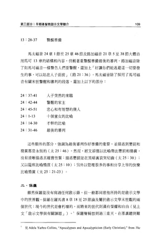 第三部分:早期基督教敵示文學簡介                                                                      109



13 : 28-37          警醒準備




      馬太福音 24 章 l 節至 25 章 46 節及路加福音 21 章 5 至 38 節大體沿

用馬可 13 章的結構和內容，但較著重警醒準備最後的審判。路加福音除

了如馬可福音一樣警告人們要警醒，還加上「好讓你們能逃避這一切要發

生的事，可以站在人子面前 J                          (路 21   :   36) 。馬太福音除了探用了馬可福

音有關末世警醒和審判的段落，還加上以下的部分:




24 : 37-41          人子突然的來臨

24 : 42-44          警醒的家主

24 : 45-51          忠心和有智慧的僕人

24 : 1-13           十個童女的比喻

24 : 14-30          才幹的比喻

24 : 31-46          最後的審判



     這些額外的部分，強調為最後審判作好準備的重要，並描述到懲罰和

獎賞都是永恆的(太 25                  :   46)   。然而，經文卻僅以比喻帶出懲罰和獎賞，

沒有清晰描述其確實性質:描述懲罰是在黑暗襄哀哭切齒(太 25                                                  : 30)
又以建席比喻獎賞(太 25                     :   10)   另外以管理很多的事和分享上帝的快樂

比喻獎賞(太 25             : 21-23)


      謀羅


     雖然保羅從沒有寫過任何做示錄，但一般都同意他所持的是敵示文學

中的世界觀。保羅在羅馬書 8 章 18 至 25 節論及屬於敢示文學末世觀的兩

個世代:現今的世代是會朽壞的，而將來的世代則滿有榮耀和自由(見上

文「骰示文學與有關課題 J )                         0   1 保羅聲稱曾到過三重天，在那稟聽到難




l   見 Adela Yarbro Collins ,“ Apocalypses and Apocalypticism (Early Christian) ," from The
 