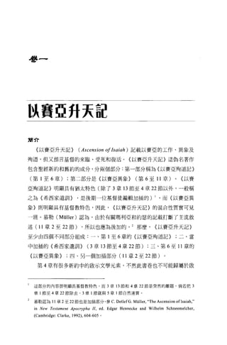 是多一




l浪費亞升天誼

肅介

      〈以賽亞升天記>                 (Ascension       olIsaiah) 記載以賽亞的工作、異象及

殉道，但又預言基督的來臨、受死和復活。〈以賽亞升天記〉這偽名著作

包含聖經新約和舊約的成分，分兩個部分:第一部分稱為〈以賽亞殉道記〉

    (第 1 至 6 章)        ;第二部分是(以賽亞異象>                   (第 6 至 11 章)      0   <以賽

亞殉道記〉明顯具有猶太特色(除了 3 章 13 節至 4 章 22 節以外，一般稱

之為〈希西家遺訓 1>                    '是後期一位基督徒編輯加插的)                 1   ，而《以賽亞異

象〉則明顯具有基督教特色，因此，                                 <以賽亞升天記〉的混合性質實可見

一班。慕勒 (Müller) 認為，由於有關瑪利亞和約瑟的記載打斷了主流敘

述( 11 章 2 至 22 節)                ，所以也應為後加的。 2 那麼，              <以賽亞升天記〉

至少由四個不同部分組成:一、第 1 至 6 章的〈以賽亞殉道記>                                         ;二、當

中加插的〈希西家遺訓>                         (3章 13 節至 4 章 22 節)     ;三、第 6 至 11 章的

    〈以賽亞異象>四、另一個加插部分(1 1 章 2 至 22 節)。

      第 4 章有很多新約中的歐示文學元素，不然此書卷也不可能歸屬於敢




1    這部分的內容很明顯其基督教特色，而 3 章的節和 4 章 22 節是突然的離題。倘若把 3

     章 l 節至 4 章 22 節除去， 3 章 l 節就與 5 章 l 節自然連貫。

2    慕勒認為 11 章 2 至 22 節也是加插部分，參 C. DetlefG. Müller,“ The Ascension oflsaiah ,"
     in New Testament Apocrypha II , ed. Edgar Hennecke and Wilhelm Schneemelcher ,
     (Cambridge: Clarke ,   1992) ， 604-605 。
 