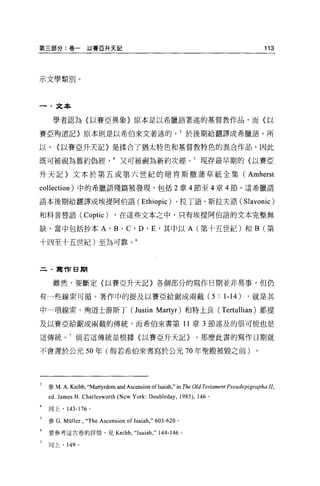 第三部分:卷一以賽 E 升天記                                                                           113




示文學類別。



一﹒文本

     學者認為(以賽亞異象〉原本是以希臘語著述的基督教作品，而(以

賽亞殉道記〉原本則是以希伯來文著述的於後期給翻譯成希臘語。所

以，   <以賽亞升天記〉是揉合了猶太特色和基督教特色的混合作品，因此

既可被視為舊約偽經又可被視為新約次經。 5 現存最早期的〈以賽亞

升天記〉文本於第五或第六世紀的暗肯斯撤蒲草紙全集(                                                          Amherst
collection) 中的希臘語殘篇被發現，包括 2 章 4 節至 4 章 4 節。這希臘語

語本後期給翻譯成埃提阿伯語 (Ethiopic) 、拉丁語、斯拉夫語 (Slavonic)

和科普替語 (Coptic)              ，在這些文本之中，只有埃提阿伯語的文本完整無

缺，當中包括抄本 A'B'C'D'E' 其中以 A (第十五世紀)和 B (第

十四至十五世紀)至為可靠。 6



     寫作日期


     雖然，要斷定(以賽亞升天記〉各個部分的寫作日期並非易事，但仍

有一些線索可循。著作中的提及以賽亞給鋸成兩截 (5:                                               1-14)     ，就是其

中一項線索。殉道士游斯于 (Justin Martyr) 和特土良 (Tertullian) 都提

及以賽亞給鋸成兩截的傳統，而希伯來書第 11 章 3 節述及的很可能也是

這傳統。 7 倘若這傳統是根據〈以賽亞升天記}                                          ，那麼此書的寫作日期就

不會遲於公元 50 年(假若希伯來書寫於公元 70 年聖殿被毀之前)。




 參 M.A. Kni恤，“Martyrdom      and Ascension ofI saiah," in The Old Testament Pseudepigrapha JI ,
 ed. James H. Charlesworth (New York: Doubleday , 1985) ,        146 。

 同上，    143-176   0




 參 G. Müller   ,“ The Ascension of Isaiah ," 603 司 620   。

 要參考這古卷的詳情，見 Kni 恤，“ Isaiah ，"                 144-146       0




 同上， 149 。
 