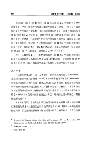 114                                                 基督教典外文獻                  新約篇第四冊




       加插部分(即: 3 章 13 節至 4 章 22 節以及 11 章 2 至 22 節)皆提及

耶穌被釘十字架，這就表明寫作日期是在耶穌受死之後。 4 章 2 至 4 節述

及尼祿將復生成為「敵基督 J                        (尼祿就是試母的王)                   ，這就把加插部分 3

章 13 節至 4 章 22 節的寫作日期推至更後期，因尼祿逝於公元 68 年。鑑

於必須經一段時間，尼祿將復生的信念才有可能發揚光大，這加插部分就

很可能是寫於第一世紀末。 8 至於加插部分(即 11 章 2 至 22 節)的寫作

日期，由於〈彼得行傳)                      (The Acts 01Peter)      (第二世紀後期)似乎引述

到 11 章 14 節所以這部分應寫於公元 100 至 150 年。

       至於〈以賽亞異象)                 (不包括 3日插部分，即 11 章 2 至 22 節)的寫作

日期，第四世紀教父耶柔米和伊皮法紐( Epiphanius )分別提及 11 章 34

節和 9 章 35 至 36 節，由此表明這部分的寫作日期是早於第四世紀。 10



三﹒肉串


        {以賽亞殉道記)                (第 1 至 5 章)一開始就述及希西家 (Hezekiah)

在先生日以賽亞和他兒子雅實(Jasub) 面前，教導他兒子瑪拿西 (Manasseh)

有關他所看到的真理。然而，後來以賽亞卻告訴希西家，他徒然教誨他兒

子，因將來他兒子將隨從撒但，且折磨和殺害他(以賽亞)。當瑪拿西作

王，並開始事奉別神，以賽亞就與其他先生日退居到山上。後來，假先知巴

格拿 (Be1chira )在瑪拿西面前控告以賽亞，瑪拿西就捉拿以賽亞，最終

把他鋸成兩半 o

        〈希西家遺訓〉這段落在以賽亞被捉拿與殉道的記載之間，描述以賽

亞所看到的異象，且撒但因此就對他深懷怒氣(3章 13 節)。編輯於此加

插這異象，部分原因是要解釋，雖然是瑪拿西令以賽亞殉道，但背後作便




     參 Joseph 1.   Trafton ,“ Isaiah , Martyrdom and Ascension of," from The Anchor Bible
     Dictionary on CD-ROM, (Oak Harbor: Logos Research Systems ,   1997) 。

     參 Knibb ，“Isaiah ，" 1 鉤。

10    同上， 149-150   0
 