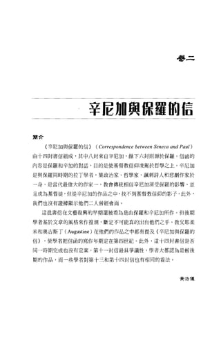 學三




               辛拉加興諒羅伯信

簡介

     〈幸尼加與保羅的信}   (Correspondence between Seneca and Paul)
由十四封書信組成，其中八封來自辛尼加，餘下六封則源於保羅。信函的

內容是保羅和辛加的對話，目的是使基督教信仰凌駕於哲學之上。辛尼加

是與保羅同時期的拉丁學者，集政治家、哲學家、諷刺詩人和悲劇作家於

一身，是當代最偉大的作家一，教會傳統相信辛尼加深受保羅的影響，並

且成為基督徒，但從辛尼加的作品之中，找不到基督教信仰的影子，此外，

我們也沒有證據顯示他們二人曾經會面。

     這批書信在文藝復興的早期還被看為是由保羅和辛尼加所作。但後期

學者基於文章的風格來作推測，斷定不可能真的出自他們之于。教父耶柔

米和奧吉斯了(   Augustine )在他們的作品之中都有提及〈幸尼加與保羅的
信}   ，使學者把信函的寫作年期定在第四世紀。此外，這十四封書信是否

同一時期完成也沒有定案，第十一封信最具爭議性，學者大都認為是較後

期的作品，而一些學者對第十三和第十四封信也有相同的看法。




                                                    費 3告 T義
 