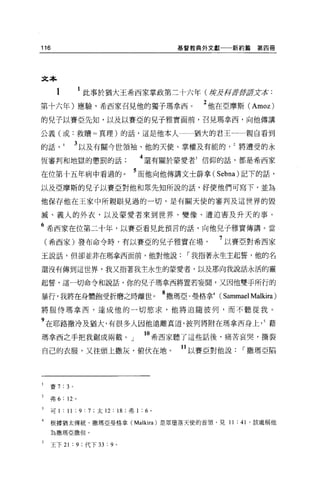 116                                           基督教典外文獻一一新約篇   第四冊




文本

      1            此事於猶大王希西家掌政第二十六年(嘴皮押至于至于2丈求:
第十六年)應驗，希西家召見他的獨子瑪拿西。                             2 他在亞摩斯 (Amoz)
的兒子以賽亞先知，以及以賽亞的兒子雅實面前，召見瑪拿西，向他傳講

公義(或:救贖=真理)的話，這是他本人                             猶大的君王一一一親自看到

的話，       I       3 以及有關今世領袖、他的天使、掌權及有能的將遭受的永
恆審判和地獄的懲罰的話                           4 還有關於蒙愛者3 信仰的話，都是希西家

在位第十五年病中看過的。                         5 而他向他傳講文士薛拿( Sebna) 記下的話，
以及亞摩斯的兒子以賽亞對他和眾先知所說的話，好使他們可寫下，並為

他保存他在王家中所親眼見過的一切，是有關天使的審判及這世界的毀

滅、義人的外衣，以及蒙愛者來到世界、變像、遭迫害及升天的事。

6 希西家在位第二十年，以賽亞看見此預言的話，向他見子雅實傳講。當
    (希西家)發布命令時，有以賽亞的兒子雅實在場                           7 以賽亞對希西家
玉說話，但卻並非在瑪拿西面前，他對他說，-我指著永生主起誓，他的名

還沒有傳到這世界，我又指著我主永生的蒙愛者，以及那向我說話永活的靈

起誓，這一切命令和說話，你的兒子瑪拿西將置若妄聞，又因他雙于所行的

暴行，我將在身體飽受折磨之時離世。 8 撒瑪亞﹒曼格拿4 (Sammael Malkira)
將服侍瑪拿西，達成他的一切慾求，他將追隨彼列，而不聽從我。

9 在耶路撒冷及猶大，有很多人因他遠離真道，彼列將附在瑪拿西身上， 5 藉
瑪拿西之手把我鋸成兩截。」                         10 希西家聽了這些話後，痛苦哀哭，撕裂
自己的衣服，又往頭上撒灰，俯伏在地。                            11 以賽亞對他說，-撒瑪亞陷



    賽 7   : 3 。

    弗 6: 12 。

3   可 1 : 11 : 9: 7 ;太 12 : 18 ;弗 1 : 6   0




    根據猶太傳統，撒瑪亞曼格拿 (Ma1kira) 是眾墮落天使的首領，見 11 : 41 '該處稱他
4


    為撒瑪亞撒但。

    王下 21     :9   ;代下 33   :9   0
 