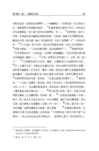 第三部分:卷一以賽亞升天記                                                                               125




色跟你說話，你便如此高興嗎? dJ他繼續說                                                11 你將看見一位比我更大

的，他將愉悅平和地跟你說話                                        8 你還要看見比他更大的父，因為我正
是為這個緣故，從七重天差來向你解釋這一切。』                                                    9 我便和他一起升上
穹蒼，在那襄我看見撒瑪亞和他的軍隊，正展開一場極大的事戰對抗他，

撒但的天使〔按由邁 (Mai) 所出版的第一份拉丁語殘篇 :L抖〕亦彼此相

妒。       10 天上如此，地下亦然，因為在穹蒼發生的事，在地上也同樣發生。
 1 我對天使說               11 (這是甚麼事戰)這是甚麼嫉妒? dJ                                   12 他便對我說:
 『自世界開始至今，已然如此，這事戰<將會繼續>，直至你將見到的那

位來毀滅他<撒但 >O dJ                          13 之後，他帶我升到穹蒼之上，這是(第一重)
天。         14 在那襄我看見中央有一寶座，在寶座的左右兩側都是天使。
15 而(左邊的天使)不像站在右邊的天使，因為右邊的天使有更大榮耀，
他們都同聲讚美;在中央有一寶座;同樣，那些在左邊的天使跟隨著他們

歌頌讚美，但他們的聲音卻不像右邊的天使那樣，他們的讚美亦然。

 6 我便問帶領我的天便，對他說                                     11 這是向誰發出的讚美? dJ                 17 他對我
說       11< 這是>為讚美(他而發，他在)第七重天，因為他與聖徒同居在

永恆<之中>，也為讚美蒙他愛者，我是從他<蒙愛者>被差到你那襄。

 (讚美就是向那兒發出的)                           0       dJ   18 他又使我升到第二重天，這重天的高
度跟天離地(以及離穹蒼)的高度一樣。                                              19 (我看見那里猶如)在第一
重天，第二重天有天使分列左右，中央有寶座，還有天使的讀美聲;那坐

在第二重天寶座上的榮耀比<其餘>的一切大。                                                  2。在第二重天有<更>
多的榮耀，他們的讚美並不像第一重天那樣。                                                   21 我就俯伏敬拜他，引
導我的天使不許我這樣做，並對我說                                           11 不要敬拜這六重天內的天使的或

寶座一→我正是為此而差來引導你的一一直到第七重天，我告訴你為止。




抖現存的拉丁語譯本一共有兩個:L1和 L2                                 0   L1出版於 A. Mai , Scr抄 torum νeterum nova
     collectio 3.2 (1828)   238-239 。

45   敵 19: 10 ; 2 : 8 ' 9 ;西 2 : 18         0
 