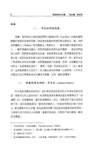 8                                   基督教典外文獻    新約篇第四冊




文本

                           辛尼加問候保羅



     保羅，我相信你已經知道我們昨天跟路西流 1 (Lucilius) 討論有關那

隱藏的事情和其他的問題，因為某些跟隨你教導的朋友跟我在一起。我們

退到撒路土2 (Sallust) 的花園襄去，那裹的人                就是我剛才提起的那些

人一一雖然準備往別處去，卻仍然把握有我們同在的機會，一看見我們就

加入我們。我們當然渴望你也在場，我更希望你知道:我們讀過你那卷小

書以後，就是你給某些城市或行省首都寫的許多信稟其中一些，當中包含

了對道德生命的奇妙規勸，我們讀過後都大為振奮。我想，這些觀點不是

由於你，而是藉著你說的雖然，沒錯，有時是出於你                        4   (也)藉著

你。這些教訓實在太崇高了，並且顯出高尚的情操，以致我想，人世世代

代都足以在它們襄面成為完備而有教養。兄弟，願你得豐盛!



              保羅問候安納斯﹒辛尼加( Annaeus Seneca )



     昨天我很高興收到你的信。我打算差派到你那兒的少年要是在附近的

話，我就可以馬上給你回信。你清楚知道某些事情該當在甚麼情況下、透

過哪一位、在甚麼時候、還有給誰傳聞去，所以，我懇求你不要以為我忽

略了你，我向來被敬重為一個值得信賴的人 o 你說我的書信打動了你的

心，蒙這麼偉大的人評價，我為此感到高興，因為你身為監察官和哲學家，

又是偉大君主和所有人的教師，事實若非如此，否則你不會這樣說。願你

長享豐盛!




1   辛尼加的朋友，也就是他獻上 I Epistulae morales J 的對象。

2   奎里納爾山 (Quirinal) 上一個公園，這公園以前是屬於歷史學家撒路士的。

3   即，藉著你從上帝而來。

4   後來保羅被視為使徒，於是，       I 出於保羅」的意思就是「出於一位認可的教師」。
 