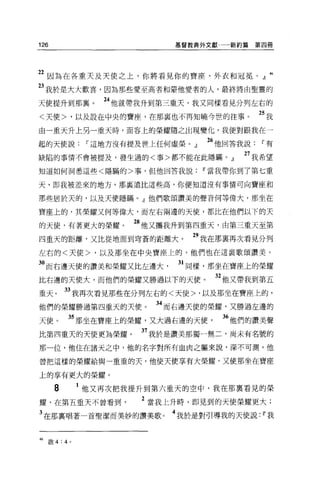 126                         基督教典外文獻    新約篇第四冊




22 因為在各重天及天使之上，你將看見你的寶座、外衣和冠冕。』 46
23 我於是大大歡喜，因為那些愛至高者和要他愛者的人，最終將由聖靈的
天使提升到那襄。          24 他就帶我升到第三重天，我又同樣看見分列左右的
<天使>，以及設在中央的寶座，在那襄也不再知曉今世的往事。               25 我
由一重天升上另一重天時，面容上的榮耀隨之出現變化，我便對跟我在一

起的天便說~這地方沒有提及世上任何虛榮。 J           M 他回答我說~有
缺陷的事情不會被提及，發生過的<事>都不能在此隱瞞。』              27 我希望
知道如何洞悉這些<隱瞞的>事，但他回答我說~當我帶你到了第七重

天，即我被差來的地方，那里遠比這些高，你便知道沒有事情可向寶座和

那些居於天的，以及天使隱瞞。』他們歌頌讚美的聲音何等偉大，那坐在

寶座上的，其榮耀又何等偉大，而左右兩邊的天使，都比在他們以下的天

的天使，有著更大的榮耀。          28 他又攜我升到第四重天，由第三重天至第
四重天的距離，又比從地面到穹蒼的距離大。           29 我在那稟再次看見分列
左右的<天使>，以及那坐在中央寶座上的，他們也在這襄歌頌讚美。

3。而右邊天使的讚美和榮耀又比左邊大           31 同樣，那坐在寶座上的榮耀
比右邊的天使大，而他們的榮耀又勝過以下的天使。            32 他又帶我到第五
重天。       33 我再次看見那些在分列左右的<天使>，以及那坐在寶座上的，
他們的榮耀勝過第四重天的天便。          34 而右邊天使的榮耀，又勝過左邊的
天使。        35 那坐在寶座上的榮耀，又大過右邊的天使      36 他們的讚美聲
比第四重天的天使更為榮耀。          37 我於是讚美那獨一無二，尚未有名號的
那一位，他住在諸天之中，他的名字對所有血肉之軀來說，深不可測，他

曾把這樣的榮耀給與一重重的天，他使天使享有大榮耀，又使那坐在寶座

上的享有更大的榮耀。

      8        1 他又再次把我提升到第六重天的空中，我在那稟看見的榮
耀，在第五重天不曾看到            2 當我上升時，即見到的天使榮耀更大;
3 在那里唱著一首聖潔而美妙的讚美歌。         4 我於是對引導我的天使說: ~我


46   殷 4:4 。
 