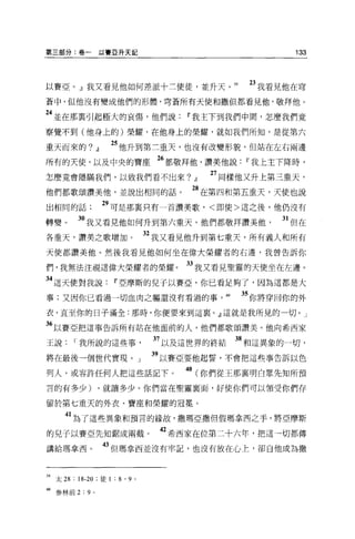 第三部分:卷一以賽亞升天記                                                  133




以賽亞。』我又看見他如何差派十二使徒，並升天。 59                              23 我看見他在穹
蒼中，但他沒有變成他們的形體，穹蒼所有天使和撒但都看見他，敬拜他。

24 並在那稟引起極大的哀傷，他們說                           w 我主下到我們中間，怎麼我們竟
察覺不到(他身上的)榮耀，在他身上的榮耀，就如我們所知，是從第六

重天而來的?             JJ    25 他升到第三重天，也沒有改變形貌，但站在左右兩邊
所有的天使，以及中央的寶座 26 都敬拜他，讚美他說                              w 我上主下降時，
怎麼竟會隱瞞我們，以致我們看不出來?                            JJ   27 同樣他又升上第三重天，
他們都歌頌讚美他，並說出相同的話。                            站在第四和第五重天，天使也說
出相同的話                   29 可是那襄只有一首讚美歌，<即使>這之後，他仍沒有
轉變。       3。我又看見他如何升到第六重天，他們都敬拜讚美他                           31 但在
各重天，讚美之歌增加。                            32 我又看見他升到第七重天，所有義人和所有
天使都讚美他。然後我看見他如何坐在偉大榮耀者的右邊，我曾告訴你

們，我無法注視這偉大榮耀者的榮耀。                            33 我又看見聖靈的天使坐在左邊。
34 這天使對我說                w 亞摩斯的兒于以賽亞，你已看足夠了，因為這都是大
事;又因你已看過一切血肉之軀還沒有看過的事， 60                              35 你將穿回你的外
衣，直至你的日子滿全:那時，你便要來到這襄。』這就是我所見的一切。」

36 以賽亞把這事告訴所有站在他面前的人，他們都歌頌讚美。他向希西家
王說       I 我所說的這些事                      37 以及這世界的終結   38 和這異象的一切，
將在最後一個世代實現 o                       J    39 以賽亞要他起誓，不會把這些事告訴以色
列人，或容許任何人把這些話記下。                            40 (你們從王那稟明白眾先知所預
言的有多少)              ，就讀多少。你們當在聖靈襄面，好使你們可以領受你們存

留於第七重天的外衣、寶座和榮耀的冠冕。

      41 為了這些異象和預言的緣故，撒瑪亞撒但假瑪拿西之手，將亞摩斯
的兒子以賽亞先知鋸成兩截。                            42 希西家在位第二十六年，把這一切都傳
講給瑪拿西 o                 的但瑪拿西並沒有牢記，也沒有放在心上，卻白他成為撒


有9 太 28 : 18-20 ;徒 1 : 8 ' 9   0




帥參林前 2 : 9     0
 