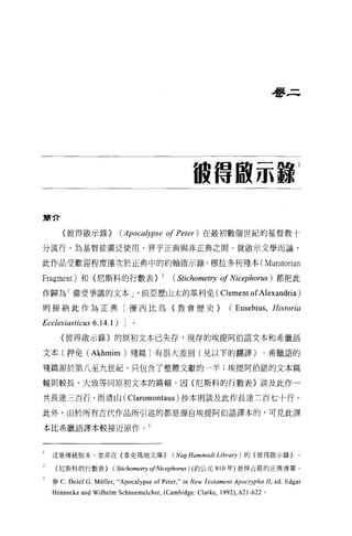 是夢三




                                                      很信服示 8
                                                                                         1




簡介

       〈彼得歐示錄 >             (Apocalypse of Peter )在最初數個世紀的基督教十
分流行，為基督徒廣泛使用，界乎正典與非正典之間。就歐示文學而論，

此作品受歡迎程度僅次於正典中的約翰敢示錄。穆拉多利殘本( Muratorian

Fragm巴nt) 和{尼斯科的行數表>                      2   (   Stichometη1   of Nicephorus )都把此
作歸為「備受爭議的文本 J '但亞歷山太的革利免( Clement of Alexandria)

則接納此作為正典〔優西比烏〈教會歷史>                                               (Eusebius, Historia
Ecclesiasticus 6.14.1) J
      〈彼得做示錄〉的原初文本已失存，現存的埃提阿伯語文本和希臘語

文本〔押免 (Akhmim) 殘篇〕有很大差別(見以下的翻譯)。希臘語的

殘篇源於第八至九世紀，只包含了整體文獻的一半;埃提阿伯語的文本篇

幅則較長，大致等同原初文本的篇幅，因(尼斯科的行數表〉談及此作一

共長達三百行，而清山( Claromontaus )抄本則談及此作長達三百七十行。

此外，由於所有古代作品所引述的都是源自埃提阿伯語譯本的，可見此譯

本比希臘語譯本較接近原作。 3




1   這是傳統版本，並非在{拿克瑪地文庫} (Nag Hammadi Li brary ) 的{彼得歐示錄}。

    (尼斯科的行數表} (StichOlηetry 0/Nicephorus ) (約公元 810 年)是拜占庭的正典清單。

    參 C.   Delef G. Müller,“ Apocalypse of Pete丸" in New Testament Apocrypha II, ed. Edgar
    Hennecke and Wilhelm Schneemelcher, (Cambidge: Clarke , 1992) , 621-622   。
 