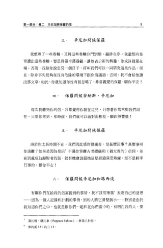 第一部分:卷二       幸尼加與保羅的信                   9



                           辛尼加問候保羅



     我整理了一些卷軸，又將這些卷軸分門別類，編排次序。我還想向皇

帝讀出這些卷軸 o 要是得蒙幸運眷顧，讓他表示新的興趣，你或許就要在

場;否則，我給你說定另一個日子，好叫我們可以一同研究這些作品。而

且，除非事先能夠在沒有危險的環境下跟你商議過，否則，我不會給他讀

出那文章，如此，你就知道你沒有被忽略了。非常親愛的保羅，願你平安!



                 四﹒    保羅問候安納斯﹒辛尼加



     每次我聽到你的信，我都覺得你就在這兒，只想著你常常與我們同

在。只要你來到，那時候，我們就可以面對面相見。願你得豐盛!



                      五﹒       辛尼加問候保羅



     由於你太長時間不在，我們因此感到很痛苦。是甚麼回事?甚麼事叫

你遠離?如果是因為皇后5 不滿你背離古老禮儀和(猶太教的)信仰，並

在別處成為歸附者的話，就有機會說服她這是經過深思熟慮，而不是輕率

行事的。願你平安!



                 穴﹒    保羅問候辛尼加和路西流



     有關你們在給我的信襄提到的事情，我不該用筆墨 6 表達自己的意思

一一因為一個人記錄和計劃的事情，別的人將它清楚展示←一特別是由於

我知道你們之中，也就是跟你們一起草日在你們當中的，有明白我的人。要



5   蒲比雅﹒薩比拿 (Poppaea Sabina)    參第八封信。

6   參約貳 12 ;約三 13 。
 