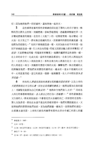 140                                      基督教典外文獻一一新約篇     第四冊




切;因為地與他們一同受審判，還有與地一起的天。

       5               這些事將在審判那些背棄神信仰及犯了罪的人的日子發生:熊
熊的烈火將失去控制，到處燃燒;昏昧黑暗湧現，遮蔽籠罩整個世界，大

水變成燃燒著的煤海，在其內(大地? )的一切將要焚燒，海水變成一片

火海;在天堂之下，將有無法熄滅的烈火，因著審判的 i貴怒到處流竄。星

宿將為烈焰熔化                      24 如同不曾被創造過一樣，天因為缺水而不再牢固，如

同不曾被創造過一樣。天上再沒有閃電，閃電又因著其魅力使世界驚慌(可

紅星:天堂將變成閃電，閃電使世界驚慌)。屍體的靈將與這些事物一樣，

在上帝的命令下，化成火焰。當所有的創造都溶化，在東方的人將逃往西

方，<在西方的人>則逃往東方;那些在南方的人將逃往北方，在<北方

的人則逃往>南方，到處都有憤怒可怖的火焰，襲擊他們;無法熄滅的火

焰將驅使他們、帶他們來到價怒的審判前，處身於一道永不熄滅的火河

中，火河流著烈焰，當它的渡浪一個接一個沸騰著，在人于中間有很多耳

!)g f;7J!11   0   25


       6               所有的人好者昆主'tPOf 乘著永恆照耀的主要'fff 司令，以及上帝的
                                    iiJ          !f
去便將貨主幸在方:x、身在道，用坐在身茅草草會即'1f 止。他將冠冕加在我的頭
                           Æ

上，身庫看見就都為自己的圓耳笑。 26 他將命令他們進入比痺                          27 同時各

人所行的事都映現眼前。在λ $f1 BIË{jj每<焊再IfA亨'> 0
                                                 28
                                                      那些蒙揀選而

又行善的人，將來到我面前，不會看見烈火吞滅的死亡。但邪惡的受造物、

罪人及偽善者，將站在永遠不逝去的黑暗深淵中，他們的懲罰就是火，天

使將他們的罪帶到他們面前，並為他們預備一處地方，按照他們的過犯，

在那稟永遠受罰。上帝的天使烏利爾帶來那些在洪水中滅亡的罪人的靈




24 參彼後 3 : 10叮 0

25   太 8 : 12 等。

26 太 26 :“及平行經文:太 24 : 30 及平行經文;太 16 : 27 ;路 9: 26 及平行經文。
27 參但 7 : 9 ' 10         0




28 太 16: 27 '詩 62 : 12 (相等於(七十士譯本}中的 61 : 13)
 