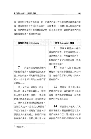 第三部分:卷二彼得敵示錄                                 141



魂，以及所有寄居在偶像中，在一切鑄造的像，在所有的愛及繪畫中的靈

魂，還有那些居住在山上及石頭中、在路邊的，           (他們)被人稱作神的靈

魂:他們將與眾物(即他們寄居之物)同被永火焚燒。當他們及他們的居

處都被摧毀後，他們將受永罰。




    填提問伯語 (Ethiopic)        押免 (Akhmìm) 殘篇

                           21    但我又看見另一處非
                         常昏暗的地方，就在這裹的對面，


                         這是懲罰之所，在那襄受罰的人，

                         和施罰的天使穿上黑色衣飾，與那

                         處的氣氛相配。

    7       於是有男女來到為他們     22    那襄有人被吊著舌頭

所預備的地方 O 他們曾用舌頭敢講        懸起來:他們都曾讀謗義人所行的

義人所行的道，因此被吊著舌頭懸          道;在他們之下有火堆起，焚燒、

起來，並有永不止熄的火在他們下          折磨他們。

面延展......


    看，又有另一處地方:這是一          23    那里有一個大湖，滿是

個大坑，滿是背棄公義的人，施罰          燃燒著的泥沼，陷在當中的人無法

的天使到來視察(他們)       ，並在他   自拔，他們都曾背棄公義，而折磨

們身上燃起懲罰之火。又有兩個女          他們的天使就在上方。

人，她們被吊著頸項和頭髮高懸，

又被投入坑中，這些女人辮頭髮 29          24    那襄還有其他人:女人
不是為了儀容，而是為了淫亂，好          被吊著頭髮，懸在沸騰的泥沼上。

誘使男人的靈魂滅亡。與她們同睡          她們曾裝扮自己，誘人行淫。但那

犯姦涅的男人，在那火燒之地，被          些與她們苟合通奸，沾染自己的(男



29 參彼前 3 : 3 。
 