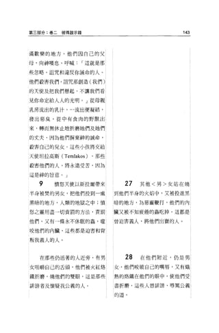 第三部分:卷二彼得敵示錄                               143




滿歡樂的地方。他們因自己的父

母，向神嘆息、呼喊      I 這就是那

些忽略、詛咒和違反你誡命的人。

他們設害我們，詛咒那創造(我們)

的天使及把我們懸起，不讓我們看

見你命定給人人的光明。」從母親

乳房流出的乳汁，一流出便凝結，

發出惡臭，從中有食肉的野獸出

來，轉而無休止地折磨她們及她們

的丈夫，因為他們揖棄神的誡命，

殺害自己的兒女。這些小孩將交給

天使坦拉高斯 (Temlakos)   ，那些

故害他們的人，將永遠受苦，因為

這是神的旨意。」

  9    憤怒天使以斯拉爾帶來           27   其他<男>女站在燒

半身被焚的男女，把他們投到一處           到他們半身的火焰中，又被投進黑

黑暗的地方，人類的地獄之中;憤           暗的地方，為惡靈鞭打，他們的內

怒之靈用盡一切責罰的方法，責罰           臟又被不知疲倦的蟲吃掉。這都是

他們，又有一條永不休眠的蟲'噬           曾迫害義人，將他們出賣的人。

咬他們的內臟，這些都是迫害和背


叛我義人的人。


   在那些仍活著的人近旁，有男            28   在他們附近，仍是男
女咀嚼自己的舌頭，他們被火紅烙           女，他們咬破自己的嘴唇，又有熾

鐵折磨，燒他們的雙眼，這是那些           熱的烙鐵在他們的眼中，使他們受

詩謗者及懷疑我公義的人。              盡折磨，這些人曾詳謗、辱罵公義

                          的道。
 