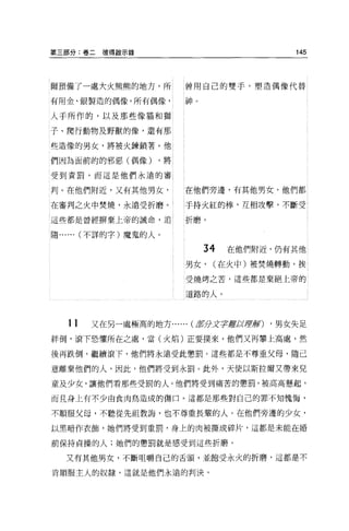 第三部分:卷二彼得敵示錄                              145




爾預備了一處大火熊熊的地方，所         曾用自己的雙手，塑造偶像代替

有用金、銀製造的偶像，所有偶像，        神。

人于所作的，以及那些像貓和獅

子、爬行動物及野獸的像，還有那

些造像的男女，將被火鍊鎖著。他

們因為面前的的邪惡(偶像)      ，將

受到責罰，而這是他們永遠的審

判 O 在他們附近，又有其他男女，       在他們旁邊，有其他男女，他們都

在審判之火中焚燒，永遠受折磨。         手持火紅的棒，互相攻擊，不斷受

這些都是曾經楞棄上帝的誡命，追         折磨。


隨... ... (不詳的字)魔鬼的人。

                             34   在他們附近，仍有其他

                        男女，   (在火中)被焚燒轉動，挨

                        受燒烤之苦，這些都是棄絕上帝的

                        道路的人。



   11   又在另一處極高的地方...... (車分Jt宇聽政軍車頁) ，男女失足

絆倒，滾下恐懼所在之處，當(火焰)正要撲來，他們又再攀上高處，然

後再跌倒，繼續滾下，他們將永遠受此懲罰。這些都是不尊重父母，隨己

意離棄他們的人，因此，他們將受到永罰。此外，天使以斯拉爾又帶來兒

童及少女，讓他們看那些受罰的人。他們將受到痛苦的懲罰，被高高懸起，

而且身上有不少由食肉鳥造成的傷口。這都是那些對自己的罪不知愧悔，

不順服父母，不聽從先祖教誨，也不尊重長輩的人。在他們旁邊的少女，

以黑暗作衣飾，她們將受到重罰，身上的肉被撕成碎片，這都是未能在婚

前保持貞操的人;她們的懲罰就是感受到這些折磨。

  又有其他男女，不斷咀嚼自己的舌頭，並飽受永火的折磨，這都是不

肯順服主人的奴隸，這就是他們永遠的判決。
 