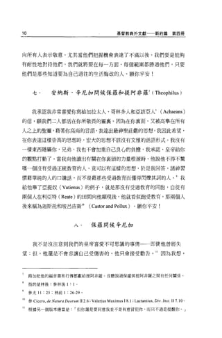 10                                                     基督教典外文獻一一新約篇                     第四冊




向所有人表示敬意，尤其當他們把握機會表達了不滿以後。我們要是能夠

有耐性地對待他們，我們就將要在每一方面、每個範圍都勝過他們，只要

他們是那些知道要為自己過往的生活悔改的人。願你平安!



       七﹒       安納斯﹒辛尼加問候保羅和提阿非羅 7                                          (   Theophilus )


      我承認我非常喜愛你寫給加拉太人、哥林多人和亞該亞人自                                                  (Achaeans)

的信，願我們二人都活在你所敬畏的靈襄。因為在你襄面、又被高舉在所有

人之上的聖靈，藉著你高尚的言語，表達出最神聖莊嚴的思想。我因此希望，

在你表達這樣崇高的思想時，宏大的思想不該沒有文雅的話語形式。我沒有

一樣東西隱瞞你，兄弟，我也不會加重自己良心的負擔，我承認，皇帝給你

的觀點打動了。當我向他讀出有關在你襄頭的力量根源時，他說他不得不驚

嘆一個沒有受過正統教育的人，竟可以有這樣的思想，於是我回答，諸神習

慣藉單純的人的口講話，而不是藉那些受過教育而懂得閃爍其詞的人。 9 我

給他舉了亞提奴 (Vatienus) 的例于，就是那沒有受過教育的同胞，自從有

兩個人在利亞特 (Reate) 的田間向他顯現後，他就看似飽受教育，那兩個人

後來稱為迦斯托和玻呂宙斯 10                        (   Castor and Pollux) 。願你平安!


                              八﹒           保羅問候辛尼加



       我不是沒注意到我們的皇帝喜愛不可思議的事情一一即使他曾經失

望;但，他還是不會容讓自己受傷害的，他只會接受勸告。 11 因為我想，




7    路加把他的福音書和行傳都獻給提阿非羅。沒聽說過保羅與提阿非羅之間有任何關係。

8    指的是林後;參林後 1: 1            0




     參太 11 : 25 ;林前 1 : 26-29 。

10 參 Cicero， de Natura Deorum II 2.6; Valerius Maximus 1 8.1 ; Lactantius , Div. Inst. II 7.10 。
11   根據另一個版本應當是但你還是要同意我並不是有意冒犯你，而只不過是提醒你。」
 