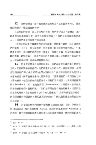 146                                   基督教典外文獻               新約篇第四冊




       12       在峭壁附近，是一處充滿烈焰的地方，在那襄站著的人，曾用

自己的雙手，塑造偶像代替神。

       在這刑罰的附近，是又盲又啞的男女，他們身穿白衣，緊擠在一起，

跌進無法熄滅的煤火中，這些人在施捨時說                            í 我們在上帝面前都是義

人J       但他們從來沒有奮力追求公義。

      上帝的天使以斯拉爾讓他們從火中出來，開始舉行審判，以下就是他

們的審判 o           (有)一股火焰撲來，所有審判(即:所有受審判的人) 32 都

捲進火流中，烏利爾把他們放在(那甚至)                   ，那稟有火輪，男女因著火輪旋

轉的力量，都懸在輪上。那些在坑中的人則被火燒，這些都是行邪術的男

女，不論判決如何，這些輪都有無限的火。

       13       於是天便帶來我的選民和義人，他們在所有公義的事上都是完
全的。天使用雙手承託他們，他們都穿上永生的外衣。當他施罰時， 1當作

品于在唐fB他們身 身L至于]UI當作心所廚身)0
         λ                                     各人將按他的作為而(受)
                                          33




永遠的痛苦，所有在痛苦中的人將同聲說                      í 請憐憫我們，我們現在方知

上帝的審判，他在以前曾向我們宣示，但我們沒有相信 o J 天使塔提羅高

斯(     Tatirokos )    [即:他他魯喬斯(   Tartarouchos)   J 將前來，並以更大

的苦楚責罰他們，對他們說                í 你們是否只在沒有悔改的機會，以及再沒

有生命的時候，才知悔改嗎? J 所有的人將會說                        í 上 1ft"$:夕草坪去公若即:

因我們已聽到和認識到， 1當仿著身岩:Ä'JL丘夕                 34 因為我們都是按照自己的

行為受罰。」

       14       於是我在稱作阿尼斯利斯利雅 (Aneslesleja)                 [即:伊利斯終
姆 (Elysium) J 的阿克羅斯雅 (Akrosja) 由(即:阿凱魯斯阿( Acherusia)              J
的地方，賦予我的選民和義人曾向我乞求的洗禮和救恩。他們將要給義人




32   {旦 7: 9 ' 10 ,

33   詩 54 : 7 (相等於{七十士譯本〉中的 53 : 9) ; 59 : 10 (相等於〈七十士譯本}中的
     58 : 11)
34 詩 19 : 9 (相等於{七十士譯本〉中的 18 : 9)      做 16: 7 ; 19 : 2 。
 