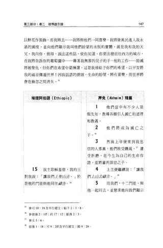 第三部分:卷二彼得敵示錄                                                     147



以鮮花作裝飾，而我將去......我將與他們一同喜樂 o 我將使萬民進入我永

遣的國度，並向他們顯示我叫他們盼望的永恆的實體，就是我和我的天

父。我向你，彼得，說出這些話，使你知道。你要出發前往西方的城市，

在我將告訴你的葡萄園中......藉著我無罪的兒子的手，他的工作......毀滅

將被聖化 o 但你們在希望中蒙揀選，這是我曾給予你們的希望。以平安將

我的福音傳遍世界!因我話語的源頭，生命的盼望，將有喜樂，而世界將

會在候忽之間消失。 35




      摟提阿伯語 (Ethiopic)                         押免( Akhmìm) 躇蟑

                                           1      他們當中有不少人是

                                      假先知，教導各種引人滅亡的道理

                                      和教義。

                                           2      他們將成為滅亡之
                                      子。 H

                                           3      然後上帝便來到我忠

                                      信的人那裹，他們挨受饑渴              37 遭

                                      受折磨，在今生為自己的生命作

                                      證，並將審判罪惡之子。

       15       我主耶穌基督，我的王                 4      上主便繼續說        I 讓我
對我說         I 讓我們 L聖凶去。」於             們一trJJ芸廳去。」 38

是他的門徒與他同往扉去。 38                            5      而我們，十三門徒，與

                                      他一起同去，並懇求他向我們顯示




35 參可 10 : 39 及平行經文;帖下 2 : 3 ' 8 。

36 參彼後 2 : lff; 約 17 : 12 ;粘後 2:3 。

37   參太 5 : 6   0




38 彼後 1 : 18 ;可 9 : 2ff 及平行經文;路 9 : 28 。
 