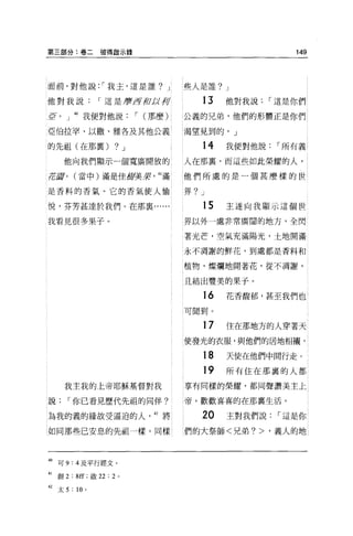 第三部分:卷二彼得敢示錄                                                    149



面前，對他說: r 我玉，這是誰 7 J                        些人是誰 7 J

他對我說                r 這是磨 f3前身符                13   他對我說    r 這是你們
i}J[   o   J 判我便對他說              r (那麼)     公義的兄弟，他們的形體正是你們

亞伯拉罕、以撒、雅各及其他公義                             渴望見到的。」

的先祖(在那稟)                 7J                    14   我便對他說    r 所有義

           他向我們顯示一個寬廣開放的                    人在那里，而這些如此榮耀的人，

1E!ilI     0   (當中)滿是佳甜美槳            41 滿   他們所處的是一個甚麼樣的世

是香料的香氣。它的香氣使人愉                              界7 J
悅，芬芳甚達於我們。在那襄......                            15   主遂向我顯示這個世

我看見很多果子 o                                   界以外一處非常廣闊的地方，全閃

                                            著光芒，空氣充滿陽光，土地開滿

                                            永不凋謝的鮮花，到處都是香料和


                                            植物，燦爛地開著花，從不凋謝，

                                            且結出豐美的果子。

                                               16   花香霞郁，甚至我們也

                                            可聞到。

                                               17   住在那地方的人穿著天
                                            使發光的衣服，與他們的居地相襯。

                                               18   天使在他們中問行走。

                                               19   所有住在那裹的人都
           我主我的上帝耶穌基督對我                     享有同樣的榮耀，都同聲讚美主上

說              r 你已看見歷代先祖的同伴?               帝，歡歡喜喜的在那稟生活。

為我的義的緣故受逼迫的人'的將                                20   主對我們說    r 這是你

如同那些己安息的先祖一樣，同樣                             們的大祭師<兄弟 7> ，義人的地



岫可 9:4 及平行經文。
41     創 2 : 8ff; 做 22 : 2   0




42 太 5 : 10 。
 