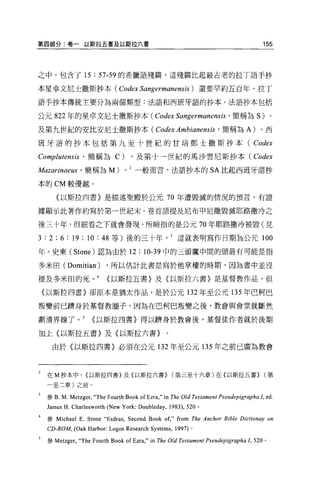 第四部分:卷一以斯拉五書及以斯拉六書                                                                         155



之中，包含了 15              :   57-59 的希臘語殘篇，這殘篇比起最古老的拉丁語于抄

本星卓文尼士撒斯抄本( Codex Sangermanensis) 還要早約五百年。拉丁

語手抄本傳統主要分為兩個類型:法語和西班牙語的抄本 O 法語抄本包括

公元 822 年的星卓文尼士撒斯抄本(                               Codex Sangermanensis ' 簡稱為 S) ,
及第九世紀的安比安尼士撒斯抄本(                                  Codex Ambianensis ' 簡稱為 A) 。西
班牙語的抄本包括第九至十世紀的甘培鄧士撒斯抄本(                                                                Codex
Complutensis ' 簡稱為 C) ，及第十一世紀的馬沙雲尼斯抄本( Codex
Mazarinaeus ' 簡稱為 M) 0               2
                                         一般而言，法語抄本的                     SA 比起西班牙語抄

本的 CM 較優越。

       〈以斯拉四書〉是描述聖殿於公元 70 年遭毀滅的情況的預言，有證

據顯示此著作約寫於第一世紀末。卷首語提及尼布甲尼撒毀滅耶路撒冷之

後三十年，但細看之下就會發現，所暗指的是公元 70 年耶路撒冷被毀(見

3 : 2 ; 6 : 19 ; 10 : 48      等)後的三十年這就表明寫作日期為公元 100

年。史東 (Stone) 認為由於 12: 10-39 中的三頭鷹中間的頭最有可能是指

多米田( Domitian )             ，所以估計此書是寫於他掌權的時期，因為書中並沒

提及多米田的死。 4                  <以斯拉五書〉及〈以斯拉六書〉是基督教作品，但

    (以斯拉四書〉卻原本是猶太作品，是於公元 132 年至公元 135 年巴柯巴

叛變前已擠身於基督教圈子，因為在巴柯巴叛變之後，教會與會堂就斷然

劃清界線了。 5               <以斯拉四書〉得以擠身於教會後，基督徒作者就於後期

加上〈以斯拉五書〉及〈以斯拉六書〉。

     由於〈以斯拉四書〉必須在公元 132 年至公元 135 年之前已廣為教會



2   在 M 抄本中， (以斯拉凹書〉及(以斯拉六書> (第三至十六章)在{以斯拉五書> (第
    一至二章)之前。


    參 B.   M. Metzger,‘'The Fourth Book of Ezra ," in   The Old Testament Pseudepigrapha!, ed.
    James H. Charlesworth (New York: Doubleday ,        1983) ， 520 。

    參 Michael    E. Stone “ Esdras , Second Book of," from       The Anchor Bible Dictionay on
    CD-ROM, (Oak Harbor: Logos Research Systems ,         1997) 。

    參 Metzger，“ The    Fourth Book ofEzra ," in   The Old Testament Pseudepigrapha 1，   520 。
 
