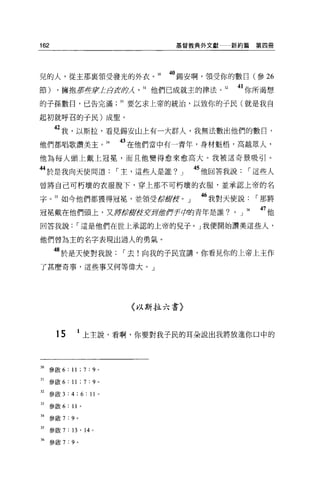 162                                  基督教典外文獻   新約篇第四冊




兒的人，從主那襄領受發光的外衣。 30                 40 錫安啊，領受你的數目(參 26
節) ，擁抱第些京'L áJkfl夕λ31 他們已成就主的律法。 32            41 你所渴想
的子孫數日，已告完滿                   33 要乞求上帝的統治，以致你的于民(就是我自

起初就呼召的于民)成聖。

      42 我，以斯拉，看見錫安山上有一大群人，我無法數出他們的數日，
他們都唱歌讚美主。抖                   的在他們當中有一青年，身材魁梧，高越眾人，
他為每人頭上戴上冠冕'而且他變得愈來愈高大。我被這奇景吸引。

44 於是我向天使問道，-主，這些人是誰?」                  45 他回答我說，-這些人
曾將自己可朽壞的衣服脫下，穿上那不可朽壞的衣服，並承認上帝的名

字。 35 如今他們都獲得冠冕'並領受飯館役。」                 “我對天使說，-那將
冠冕戴在他們頭上，又痺症肯館在安哥虛作于芭拉的青年是誰?。」 36                  的他
回答我說，-這是他們在世上承認的上帝的兒子。」我便開始讚美這些人，

他們曾為主的名字表現出過人的勇氣。

      48 於是天使對我說，-去!向我的子民宣講，你看見你的上帝上主作
了甚麼奇事，這些事又何等偉大。」




                              〈以斯拉六書〉



       15           上主說，看啊，你要對我子民的耳朵說出我將放進你口中的




30 參散 6: 11 ; 7 : 9      0




31   參歐 6: 11 ; 7 : 9 。

32 參敢 3:4;6:11 0

33 參歐 6 :“。

34   參廠 7 : 9   0




35 參敢 7 : 13 ' 14    0




36   參散 7:9 。
 
