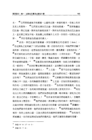 第四部分:卷一以斯拉五書及以斯拉六書                                      165




水。     42 它們將毀滅城市和圍牆，山嶽和丘陵，林裹的樹木，草地上的草
及其上的穀物。                 的它們甚至湧往巴比倫，將那地毀滅。         44 雲將集攏在
巴比倫，將它包圍，將所有的暴風雨瀉下，將所有的怒氣宣洩在巴比倫身

上，直至將之夷為平地。其後塵土和煙霧升上天空，四周的一切將為它哀

悼。     45 倖存者將淪為毀滅者的僕人。
     46 而你，與巴比倫同樣顯赫、同享榮耀地位的亞細亞 (Asia) ,
47 你這無恥之徒有禍了!因為你跟她一樣，打扮你的女兒，叫她們幹淫穢下
流的事，好使你在一直想染指於你的情夫中悶，獲得讚賞，並取悅於你。 43

8 那可惡的妓女的作為和詭計，你全都加以模仿。上帝於是說                          49 我將
降災禍於你身上，守寡、貧窮、饑荒、戰禍及瘟疫，將踩闡你的房屋，並

帶來破壞和般戮。 44                 5。當衝著你來的熱風越發酷熱，你能力的榮耀將如
花一樣消失。                 51 你因打擊而變得軟弱痛苦，並因鞭打而滿身瘀傷，以致
無法款待你的情夫和掌大權的人。                   52 上主說     53 要不是你每次喝醉的
時候，將我揀選的人體害，還要鼓掌歡欣，訕笑他們的死亡，難道我會妒

忌你嗎?         “你將面容打扮得漂漂亮亮             55 又將賣淫的墊枕費放進衣飾
的胸口中;因此，你的胸輔將受懲罰!                   “上主說，正如你對我揀選的人
所作的，上帝將同樣對待你，扔下你受苦。                        57 你的後代將要餓死，你也
得死在刀劍之下，你的城市將被毀滅，你所有僕人要死於田中。                          58 所有
在山上的人將因饑餓而死，他們因為想吃餅充饑、喝水解渴，便吃自己的

肉，飲自己的血。不快樂的人                    59 你所承受的痛苦將超越眾人，苦難將
臨到你身上懲罰你。                   6。他們經過時，將攻擊這可恨的城市，他們再從巴
比倫回來時，將毀喊你部分的土地和部分的榮耀。當你給毀滅“踩捕時，
你是他們眼中的麥桿，他們則是你眼中的烈火                         62 他們將毀滅你和你的
城市，你的土地和山嶽，又放火將你所有樹林和果樹燒毀。                         63 你的後代
將被轉走，你的財富將成為他們的戰利品，他們又摧毀你顯赫的榮耀。



的參敢 14 : 8 ; 17 : 4 ' 5 。

44 參敢 18 : 7 ' 8   0
 
