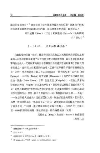 12                                                 摹督教典外文獻一一新約篇             第四冊




議院的尊貴身分， 17 就是完成了信件後選擇最末後的位置，好讓我不用尷

尬而蒙羞地做我能力範圍以內的事。我極其尊崇的老師，願你平安!

                 寫於尼羅 (Nero)             (三世)和彌撒拉 (Messala) 執政期間

                                                                        六月廿七日開



                    十一(十四?)               辛尼加問候保羅 19



     我最親愛的保羅，你好!難道你以為我沒有因為死刑仍然降罪於你這無

辜的人而感到悲痛和憂傷?沒有因為全體民眾那麼無情、甚至不惜犯罪都要

審判你這些人、又將城稟所有岔子都歸咎於你而感到悲痛和憂傷?但願我們

泰然處之，並利用由命運提供的論壇，直到不屈不撓的好運叫邪惡終結為

止。古時，受苦的是馬其頓人(                        Macedonian )、排力的兒子、古列士( the
Cyruses) 、大利烏 (Darius) 和丟尼修( Dionysius )我們的年代就是加里

古拉﹒凱撒 (Gaius           Caesar)    [即:加里古拉(             Caligula )   J   '這些人要求的

全都是合理的。明顯地，是在誰的掌管下，羅馬城要這樣經常遭到火燒。可

是，如果人類謙卑的態度可以表明它的成因，在這樣的黑暗中可以自由講話

而不用受罰的話，那麼，所有人都會明白一切。基督徒和猶太人都一一真的!

一一被當作縱火者處決，這已經習以為常。無論那犯錯的是誰，若以敵人

為樂、用謊言偽裝的，他的日子必不長久，就如最好是間或獻上一命而救

了許多生命，加同樣，用火燒這被告也是為了所有人。六日內有 132 座王

宮、的00 間房屋被燒憬，第七日稍歇。願你身體健康，兄弟!

                                 寫於弗基 (Frugi) 和巴斯 (Bassus) 執政期間

                                                                         三月廿八日



17   沒聽說過任何有關這法律的事。

18 公元 58 年。

19   這信表面上是寫於公元 64 年，羅馬大火之後。

加參 Virgil ， Aen. V 815 : unum pro multis dabitur caput 。
 