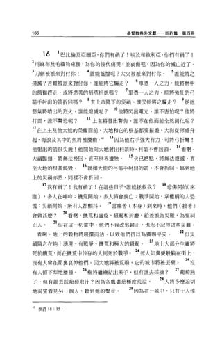 166                          基督教典外文獻    新約篇第四冊




      16    巴比倫及亞細亞，你們有禍了!埃及和敘利亞，你們有禍了!
2 用麻布及毛織物束腰，為你的後代痛哭，並哀傷吧，因為你的滅亡近了。
3 刀劍被派來對付你           4 誰能抵擋呢?大火被派來對付你     5 誰能將之
撲滅?苦難被派來對付你，誰能將它驅走?            6 單憑一人之力，能將林中
的餓獅趕走，或將燃著的稻草拍熄嗎?            7 單憑一人之力，能將強壯的弓
箭手射出的箭折回嗎?           8 主上帝降下的災禍，誰又能將之驅走?     9 從他
怒氣將噴出的烈火，誰能熄滅呢?           10 他將閃出電光，誰不害怕呢?他將
打雷，誰不驚恐呢?            11 上主將發出警告，誰不在他面前全然銷化呢?
12 在上主及他大能的榮耀面前，大地和它的根基都要振盪，大海從深處升
起，海浪及其中的魚將被攪動。 45        日因為他右手強大有力，可將弓折彎!
他射出的箭很尖銳!他開始向大地射出利箭時，利箭不會回頭。               14 看啊，
大禍臨頭，將無法挽回，直至世界遭殃。            的火己燃點，將無法熄滅，直
至大地的根基燒毀。           16 就如大能的弓箭于射出的箭，不會折回，臨到地
上的災禍亦然，同樣不會折回。

      7 我有禍了!我有禍了!在這些日子，誰能拯救我?          18 悲傷開始(來
臨)    ，多人在呻吟;饑荒開始，多人將會喪亡;戰爭開始，掌權柄的人恐

慌:災禍開始，所有人都顫抖。           19 當痛苦(本身)到來時，他們(接著)
會做甚麼?           20 看啊，饑荒和瘟疫、騷亂和折磨，給差派為災難，為要糾
正人。        21 但在這一切當中，他們不肯改邪歸正，也永不記得這些災難。
  看啊，地上的穀物將賤價而沾，以致他們信以為獲賜平安                 22 但 iii
禍隨之在地上湧現，有戰爭、饑荒和幢大的騷亂。            23 地上大部分生靈將
死於饑荒，而在饑荒中倖存的人則死於戰爭。 24 死人如糞便般躺在街上，
沒有人會在那襄哀悼他們。因大地將被荒廢，它的城市將被丟棄。                 25 沒
有人留下摯地播種。           26 樹將繼續結出果子，但有誰去探摘?    27 葡萄熟
了，但有誰去踩葡萄取汁?因為各處盡是極度荒涼。                28 人將多麼迫切
地渴望看見另一個人，聽到他的聲音。             29 因為在一城中，只有十人倖


的參詩 18 : 15 。
 