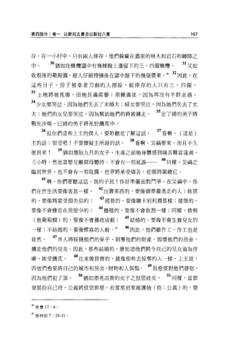 第四部分:卷一以斯拉五書及以斯拉六書                                    167




存，在一小村中，只有兩人倖存，他們躲藏在濃密的林木和岩石的轉隙之

中。       30 猶如在橄欖園中有幾棵樹上遺留下的三、四個橄欖                 31 又如
收割後的葡萄園，經人仔細搜摘後在園中餘下的幾個漿果，                  46   32 因此，在
這些日子，房子被拿著刀劍的人搜掠，能倖存的人只有三、四個。

33 土地將被荒廢，田地長滿葔毒害;荊棘滿途，因為再沒有羊群走過。
34 少女要哭泣，因為她們失去了末婚夫;婦女要哭泣，因為她們失去了丈
夫;她們的女兒要哭泣，因為幫助她們的將被擴走。                   35 定了婿的男子將
戰死沙場，已婚的男子將死於饑荒中。

     6 但你們這些上主的僕人，要聆聽並了解這話。               37 看啊， (這是)
主的話;領受吧!不要懷疑主所說的話。               38 看啊，災禍要來，而且不久
便到來            39 猶如懷胎九月的女子，生產之前她身體感到痛苦難當達兩、
三小時，然而當嬰兒離開母體時，不會有一刻延誤一                    40 同樣，災禍之
臨到世界，也不會有一刻耽擱，世界將承受痛苦，悲傷將圍繞它。

     41 啊，你們要聽這話，我的子民!作好準備面對鬥爭，在jii 禍中，你
們在世生活要像客旅一樣。              42 出賣東西的，要像個準備逃走的人;收買
的，要像將要受損失似的;              “經營的，要像賺不到利潤那樣;建築的，
要像不會棲息在房屋中的;              “播種的，要像不會收割一樣;同樣，修剪
 (他葡萄樹)的，要像不會獲收成般               45 結婚的，要像不會生養兒女的

一樣;不結婚的，要像鯨寡的人般。 47             46 因此，他們雖作工，作工也是
徒然。       47 外人將採摘他們的果子，剝奪他們的財產，毀壞他們的房舍，
擴走他們的兒女。因此，那些結婚的，應知道他們將令自己的兒女淪為俘

虜，挨受饑荒。              48 往來做買賣的，就像那些去掠奪的人一樣。上主說，
因他們愈要將自己的城市和房舍，財物和人裝點                49 我愈要對他們發怒，
因為他們犯了罪。              50 猶如漂亮高貴的女子之恨惡妓女     51 同樣，當罪
惡裝扮自己時，公義將恨惡罪惡，而當那到來維護她(指:公義)的，要




材參賽 17 : 6 。

47 參林前 7 : 29-31 。
 