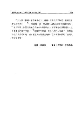 第四部分:卷一以斯拉五書及以斯拉六書                169



  75 上主說，聽啊，蒙我揀選的人!看啊，災難的日子臨近，我將從當
中拯救你們。   76 不要畏懼，也不要退縮;因為上帝是你們的領袖。
77 主上帝說，你們這些遵守我誡命和規律的人，不要讓你的罪勝過你，也
不要讓你的罪主宰你。   78 被罪牢牢摺綁，被惡打垮的人有禍了，他們猶
如沒有人去的田地，灌木叢生，穀物漫生荊棘:它將被連根拔起，投到火

中完全燒毀。



              翻譯:費婉儀   審閱:麥啟新麥陳惠互
 