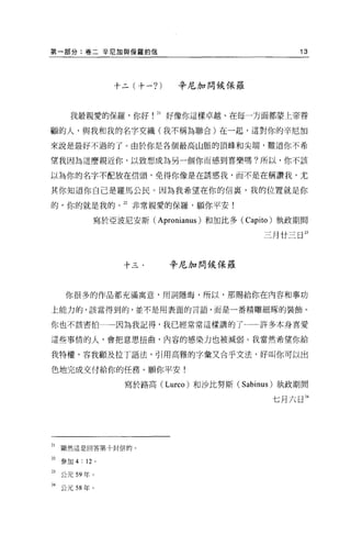 第一部分:卷二辛尼加與保羅的信                                       13




                 十二(十一? )   辛尼加問候保羅



      我最親愛的保羅，你好        21 好像你這樣卓越、在每一方面都蒙上帝眷

顧的人，與我和我的名字交織(我不稱為聯合)在一起，這對你的辛尼加

來說是最好不過的了。由於你是各個最高山脈的頂峰和尖端，難道你不希

望我因為這麼親近你，以致想成為另一個你而感到喜樂嗎?所以，你不該

以為你的名字不配放在信頭，免得你像是在誘惑我，而不是在稱讚我，尤

其你知道你自己是羅馬公民。因為我希望在你的信裹，我的位置就是你

的，你的就是我的。 22 非常親愛的保羅，顧你平安!

             寫於亞波尼安斯(   Apronianus )和加比多   (Capito) 執政期間

                                               三月廿三日 23




                  十三﹒       辛尼加問候保羅



     你很多的作品都充滿寓意，用詞隱晦，所以，那腸給你在內容和事功

上能力的，該當得到的，並不是用表面的言語，而是一番精雕細球的裝飾。

你也不該害怕           因為我記得，我已經常常這樣講的了一許多本身喜愛

這些事情的人，會把意思扭曲，內容的感染力也被減弱。我當然希望你給

我特權，容我顧及拉丁語法，引用高雅的字彙又合乎文法，好叫你可以出

色地完成交付給你的任務 o 願你平安!

                  寫於路高 (Lurco) 和沙比努斯 (Sabinus) 執政期間

                                                 七月六日 24




21   顯然這是回答第十封信的 o

22 參加 4 : 12 。

23 公元 59 年。

24 公元 58 年。
 