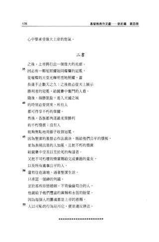 176                           基督教典外文獻    新約篇第四冊




      心中要承受偉大上帝的怒氣。




                       二書


      之後，上帝將行出一個偉大的兆頭。

35 因必有一顆星照耀如同燦爛的冠冕'
      從璀燦的天堂光輝明亮地照耀，著

      長達不止數天之久;之後他必從天上展示

      勝利者的冠冕，給競賽中奮鬥的人看。

      隨後，得勝凱旋，進入天國之城
40 的時刻必要到來，所有人
      都可得享不朽的榮耀。


      然後，各族都角逐最光榮勝利

      的不朽獎賞;沒有人

      能夠無恥地用銀子收買冠冕。

45 因為聖潔的基督必作出裁決，賜給他們公平的價報，
      並為表現出眾的人加冕'且把不朽的獎賞

      給競賽中受苦以至於死的殉道者。

      又把不可朽壞的獎賞賜給完成賽跑的童女，

      以及所有處事公平的人，

"還有住在遠地，過著聖潔生活，
      只承認一個神的列圓。

      至於那些珍惜婚姻、不肯偷偷苟合的人，

      他就給予他們豐富的賞賜和永恆的盼望。

      因為每個人的靈魂都是上帝的恩賜，

55 人以可恥的行為站污它，便是違反律法。


              ************************
 