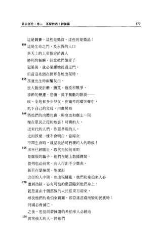 第四部分:卷二   基督教西卅申諭篇          177



 這是競賽，這些是獎賞，這些則是獎品;


150 這是生命之門，及永恆的入口

 是天上的上帝指定給義人

 勝利的報酬。但當他們領受了

 冠冕後，就必榮耀地經過這門。

 但當這兆頭在世界各地出現時，

155 孩童出生時兩鬢灰白，

 世人飽受折磨、饑荒、瘟疫和戰爭，

 季節的變遷，悲傷，流下無數的眼淚←一

 唉，全地有多少兒女，在痛苦的嚎哭聲中，

 吃下自己的父母，用裹屍布

160 將他們的肉體包里，與臭血和塵土一同

 埋在眾民之母的地襄!可憐的人，

 這末代的人們，作惡多端的人，

 尤如孩童一樣不會明白，當婦女

 不再生育時，就是收拾可朽壞的人的時候!

165 末日已經臨近，取代先知前來的
  是虛假的騙子，他們在地上散播傳聞。

 彼列也必前來，向人行出不少徵兆。

 甚至在蒙揀選、聖潔而

  忠信的人中間，也出現騷亂，他們和希伯來人必

70 遭到劫掠。必有可怕的懲罰臨到他們身上，
  就是當由十個部族的人民從東方前來，

  尋找他們的希伯來親屬，即亞述苗裔所毀的民族時;

  列國必會滅亡。

  之後，忠信而蒙揀選的希伯來人必統治

175 異常強大的人，將他們
 