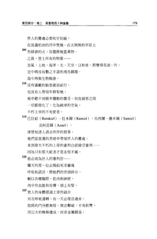 第四部分:卷二   基督教西卡神論篇                              179




  f些人的靈魂必要咬牙切齒，

  在流滿柏油的河中焚燒，在火熊熊的平原上

205 有肆虐的火，灰燼將掩蓋萬物。

  之後，世上所有的物質一一

  空氣、土地、海洋、光、天空、日和夜，將變得荒涼一片。

  空中再沒有數之不盡的飛鳥翱翔，

  海中再無生物暢游，

210 沒有滿載的船隻破浪前行，

  也沒有人帶領牛群型地:

  風中聽不到樹木擺動的聲音。但在剎那之間

  一切都熔化了，化為純淨的空氣。

  不朽上帝的不死使者，


215 巴拉結 (Barakiel) 、拉米爾 (Ramiel) 、烏利爾、撒米爾( Samiel)
       及阿茲爾 (Azael)

  清楚知道人過去所作的惡事，

  他們從混濁的黑暗中帶領世人的靈魂，

  來到偉大不朽的上帝的審判台前接受審判一一

  因為只有那大能者才是永恆不滅，

2。他必成為世人的審判官
  屬天的那一位必賜給死者靈魂

  呼吸和語言，將他們的骨頭拼合，

  輔以各種關節、肌肉和神經，

  肉中有血脈和皮膚，頭上有髮。

25 世人的身體經過上帝的結合

  再次呼吸運轉，有一天必復活過來。

  陰間的門冷酷無情，無法擊破，不易折彎，

  用巨大的棒條建成，而非金屬鍛造;
 