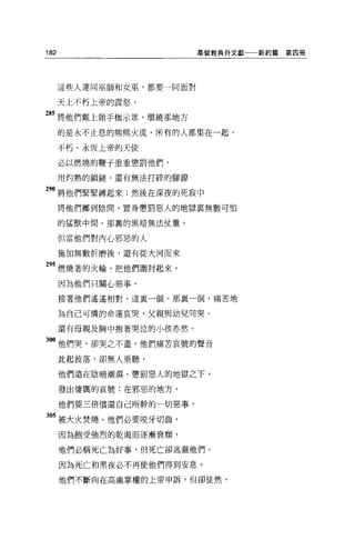 182                       基督教典外文獻一一新約篇   第四冊




      這些人連同巫師和女巫，都要一同面對

      天上不朽上帝的震怒，

85 將他們戴上頸于枷示眾，環繞那地方
      的是永不止息的熊熊火流，所有的人都集在一起，

      不朽、永恆上帝的天使

      必以燃燒的鞭于重重懲罰他們，

      用灼熱的鎖鏈，還有無法打碎的腳鑽

90 將他們緊緊縛起來;然後在深夜的死寂中
      將他們擲到陰間，置身懲罰惡人的地獄襄無數可怕

      的猛獸中間，那裹的黑暗無法仗量。

      但當他們對內心邪惡的人

      施加無數折磨後，還有從大河而來

295 燃燒著的火輪，把他們圍封起來，

      因為他們只關心惡事。

      接著他們遙遙相對，這里一個、那裹一個，痛苦地

      為自己可憐的命運哀哭，父親與幼兒同哭，

      還有母親及胸中抱著哭泣的小孩亦然。

300 他們哭，卻哭之不盡，他們痛苦哀號的聲音

      此起彼落，卻無人垂聽，

      他們遠在陰暗潮濕、懲罰惡人的地獄之下，

      發出悽厲的哀號;在邪惡的地方，

      他們要三倍償還自己所幹的一切惡事，

305 被大火焚燒。他們必要咬牙切齒，
      因為飽受強烈的乾渴而逐漸衰頹，

      他們必稱死亡搞好事，但死亡卻逃避他們。

      因為死亡和黑夜必不再使他們得到安息。

      他們不斷向在高處掌權的上帝申訴，但卻徒然，
 