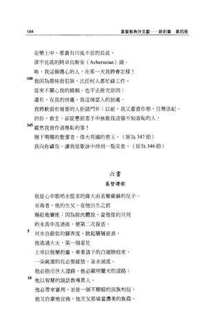 184                            基督教典外文獻       新約篇第四冊




      在樂土中，那襄有川流不息的長波、

      深不見底的阿卓烏斯安(   Acherusian )湖。
      唉，我這個傷心的人，在那一天我將會怎樣!

340 我因為愚昧而犯罪，比任何人都忙碌工作，
      從來不關心我的婚姻，也不去推究原因;

      還有，在我的居處，我這個富人的居處，

      我將軟弱有需要的人拒諸門外;以前，我又蓄意作惡，目無法紀。

      但你，救主，卻從懲罰者手中拯救我這個不知羞恥的人，

345 縱然我曾作過無恥的事!

      賜下嗎哪的聖潔者，偉大邦國的君王，         (原為 347 節)

      我向你禱告，讓我從歌詠中得到一點安息。(原為 346 節)




                           六書

                         基督讚歌



      我從心中歌唱永恆者的偉大而名聲顯赫的兒子。

      至高者，他的生父，在他出生之前

      賜給他寶座;因為按肉體說，當他從約旦河

      的水流中洗過後，便第二次復活，

5     河水沿銀似的腳奔流，掀起層層波浪。
      他逃過大火，第一個看見

      上帝以悅樂的靈，乘著鴿子的白翅膀前來。

      一朵純潔的花必要綻放，泉水桶流。

      他必指示世人道路，他必顯明屬天的道路;

1。他以智慧的說話教導眾人。
      他必帶來審判，並使一個不順服的民族相信，

      他又自豪地宣佈'他天父那堪當讚美的族裔。
 