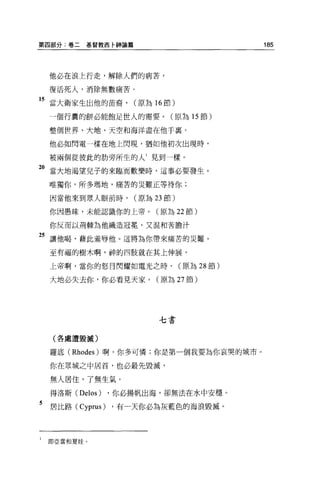 第四部分:卷二    基督教西卡神論篇                           185




    他必在浪上行走，解除人們的病苦，

    復活死人，消除無數痛苦。

15 當大衛家生出他的苗裔， (原為 16 節)
    一個行囊的餅必能飽足世人的需要。(原為 15 節)

    整個世界、大地、天空和海洋盡在他于襄。

    他必如閃電一樣在地上閃現，猶如他初次出現時，

    被兩個從彼此的肋旁所生的人 1 見到一樣。

"當大地渴望兒子的來臨而歡樂時，這事必要發生。
    唯獨你，所多瑪地，痛苦的 jii難正等待你;

    因當他來到眾人眼前時，       (原為 23 節)

    你因愚昧，未能認識你的上帝。(原為 22 節)

    你反而以荊棘為他織造冠冕'又混和苦膽汁

25 讓他喝，藉此羞辱他。這將為你帶來痛苦的災難。
    至有福的樹木啊，神的四肢就在其上伸展，

    上帝啊，當你的怒目閃耀如電光之時，             (原為 28 節)

    大地必失去你，你必看見天家。(原為 27 節)




                           七書

    (各處遭毀誠)


    羅底 (Rhodes) 啊，你多可憐;你是第一個我要為你哀哭的城市。

    你在眾城之中居首，也必最先毀滅，

    無人居住，了無生氣。

    得洛斯 (Delos)   ，你必揚帆出海，卻無法在水中安穩。

5   居比路 (Cyprus) ，有一天你必為灰藍色的海浪毀滅。



1   即亞當和夏娃。
 
