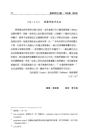 14                                          基督教典外文獻一一新約篇   第四冊




                          十四(十二?)   保羅問候辛尼加



       事情就在你的深思中敵示給你，這些事情只有少數得蒙神祇 (Deity)

這樣的賜予。因此，我有信心我在肥、法的回裹，已經撒下了滿有生長能力

的種子，當然不是那看似正在腐壞的物質，而是上帝堅定的話語，是他所

流瀉出來的，他就是增長並永遠長存那一位。封你所洞悉的必然保持歷久

不衰，以致外邦人和猶太人的儀式要被廢止。展示你那藻辭華麗的宣告、

你那無可爭辯的智慧一←那智慧你已經差不多擁有了                             藉此讓你自己

成為耶穌基督的新使者吧!這你要教導給現世的王和他的僕人，還有忠誠

的朋友。要信服他們是艱難和是在能力以外的，因他們幾個只有一點兒被

你的講解動搖。然而，如果上帝的話語逐漸灌輸入他們稟面，成為極重要

祝福的話，那話語就會生出一個不會腐朽的新人、 26 永遠移動的動物                            27


並由這時開始，快快朝向上帝 o 願你平安!我們最親愛的辛尼加!

                           寫於路高 (Lurco) 和沙比努斯 (Sabinus) 執政期間

                                                      八月一日 28




                                       翻譯:葉樹起       喜聞:贊浩 T義




25 參彼前 1 : 23 ， 25 。

26   sine corruptela : 參林前的: 42 '根據 OL: 蚓
     corruptela   0




27   perpetuum animal     根據柏拉圖哲學和新柏拉圖哲學的教導，那不停移動的，是不死的
      ( Phaedrus 245C )
28 公元 58 年。
 