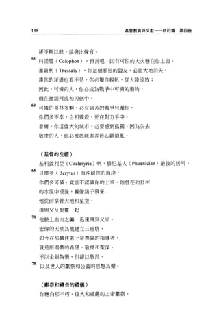 188                            基督教典外文獻一一新約篇     第四冊




      卻不斷以鼓、銀發出聲音。

55 科諾豐( Colophon ) ，預言吧，因有可怕的大火懸在你上面。
      塞薩利( Thessaly)   ，你這個邪惡的盟友，必從大地消失，

      連你的灰燼也看不見，你必獨自揚帆，從大陸流放;

      因此，可憐的人，你必成為戰爭中可憐的廢物，

      倒在激浦河流和刀劍中 o

60 可憐的哥林多啊，必有痛苦的戰爭包圍你，
      你們多不幸，自相殘殺，死在對方于中。

      泰爾，你這偉大的城市，必要感到孤獨，因為失去

      敬虔的人，你必被愚昧者弄得心神煩亂。



      (基督的洗禮)


      基利敘利亞( Coelesyria) 啊，排尼基人( Phoenician) 最後的居所'

的貝雷多 (Berytus) 海沖刷你的海岸，
      你們多可憐，竟並不認識你的上帝，他曾在約旦河

      的水流中浸洗，靈像鴿子飛來;

      他從前掌管大地和星空，

      道與父及聖靈一起

7。他披上血肉之軀，迅速飛到父家，
      宏偉的天堂為他建立三座塔，

      如今在那裹住著上帝尊貴的指導者，

      就是所渴慕的希望、敬度和聖潔，

      不以金銀為樂，但卻以敬畏，

75 以及世人的獻祭和公義的思想為樂。


       (獻祭和禱告的禮儀)

      你應向那不朽、偉大和威嚴的上帝獻祭，
 