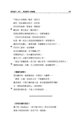 第四部分:卷二    基督教西卡神論篇                       189




 不要在火中燒熔一塊香，或用刀

 般死一隻長滿粗毛的羊，而你和

 你的所有後裔，要拿來一隻野鴿，

80 禱告後，將它放走，極目望天。
 然後你要將水倒到純淨的火上，這樣高聲說:

  「正如父生你成為道，我也差出這鳥兒，

 如道一樣，成為上帝話語的矯捷使者，有聖潔的水


 灑在你的洗禮上，藉著洗禮，你確實從火中走出來了。」

85 若有外人前來，求你蚵濟，
 並求你讓他吃飽，你不應關上門，

 但應接待這人，用水灑在他的頭上，

 禱告三次;這樣子高聲呼求你的上帝:

  「我並不貪圖富貴;我只是一個乞求者，但我卻接待乞求我的人。

"請將給我倆，父啊，天上詩班的領袖，請垂聽我們。」


  (殘篇的經節)

 當你禱告時，他便會給你，但當另一人離開......


  「神聖、公義、崇高的上帝，不要讓我受苦，

 備受尊崇，不屈不撓的偉大者，甚至經過陰間的考驗!

 父，請堅固我軟弱的心;我仰望你，

"我仰望的無站者，不是人于所能造的。」


               ************************


  (針對各國的預言)


 撒丁島(     Sardinia ) ，如今強大有力，終必化為灰燼;
 當第十時辰到來時，你再不是一個海島。
 