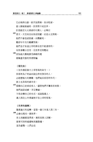 第四部分:卷二   基督教西卡神論篇          191




 它必燒掉山嶽，使河流燃燒，泉水乾涵。

 當人類被毀滅時，世界將不成世界。

 於是飽受大火肆虐的可憐人，必舉目
2S 望天，天空再沒有星宿照耀，而是火光熊熊。
 他們不會迅速毀滅，肉體雖死，

 靈卻年年月月繼續焚燒，
 他們這才知道上帝的律法是不能違背的，


 有些事難以忍受，且世界受到壓迫

130 因為她大膽地接受神祇的壇
 被掩蓋穹蒼的黑煙欺騙




  (假先知)

  <沒有遵從偉大上帝崇高的命令。>

 但那些為了利益而說出卑劣預言的人，

 必經歷極大的磨難，他們延長邪惡的年代，

 披上毛草草的綿羊皮，

13S 假稱自己是希伯來人，儘管他們不屬希伯來族;
 他們說話成癖，幸災樂禍，

 不肯改變自己的生活，或說服義人，

 義人則在心中虔誠地平息上帝的怒氣。



  (世界的復興)

  隨著歲月的流轉，當第一個八年進入第三年，
40 必會出現另一個世界。
 世上到處都是黑夜，漫長而使人討厭。

  接著可怕的硫積味到處散播，

  宣告般戮，人們必在
 