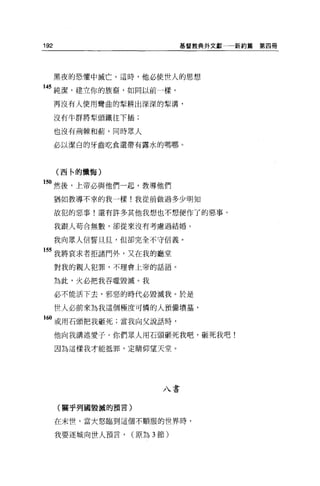 192                           基督教典外文獻   新約篇第四冊




      黑夜的恐懼中城亡。這時，他必使世人的思想

145 純潔，建立你的族裔，如同以前一樣。
      再沒有人使用彎曲的型耕出深深的型溝，

      沒有牛群將型頭鐵往下插;

      也沒有荊棘和繭，同時眾人

      必以潔白的牙齒吃食還帶有露水的嗎哪。




      (西←的懺悔)

5。然後，上帝必與他們一起，教導他們
      猶如教導不幸的我一樣!我從前做過多少明知

      故犯的惡事!還有許多其他我想也不想便作了的惡事。

      我跟人苟合無數，卻從來沒有考慮過結婚。

      我向眾人信誓旦旦，但卻完全不守信義。

55 我將哀求者拒諸門外，又在我的廳堂
      對我的親人犯罪，不理會上帝的話語。

      為此，火必把我吞噬毀滅。我

      必不能活下去，邪惡的時代必毀滅我。於是

      世人必前來為我這個極度可憐的人預備墳墓，

160 或用石頭把我砸死;當我向父說話時，

      他向我講述愛子。你們眾人用石頭砸死我吧，砸死我吧!

      國為這樣我才能抵罪，定睛仰望天堂。




                         八書


      (關乎列國毀瘋的預言)

      在末世，當大怒臨到這個不順服的世界時，

      我要逐城向世人預言，   (原為 3 節)
 