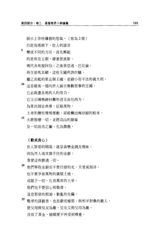 第四部分:卷二基督教西←神論篇              193




    展示上帝所爆發的怒氣。(原為 2 節)

    自從高塔倒下，世人的語言

5   變成不同的方言，首先興起
    的是埃及王朝，接著是波斯、

    瑪代及埃提阿伯;之後是亞述、巴比倫，

    再次是馬其頓，這些王國矜誇自騙，

    繼之而起的第五個王園，是細小而不法的義大利，

1。這是最後一個向世人展示無數惡事的王國，
    它必耗盡各地的人的勞力。

    它又引導精神抖擻的君王前往西方，

    為眾民制定典章，征服萬物。

    上帝的磨坊慢慢推動，卻能輾出極幼細的粉末，

15 火將毀壞一切，並將高山的顛吾吾

    及一切血肉之軀，化為微塵。



    (勸戒貪心)

    世人罪惡的開端，就是貪戀金錢及愚昧。

    因為世人渴求靠不住的金銀;

    喜愛這些勝過一切。

"他們寧取金銀而不要日頭的光、天堂或海洋，
    也不要孕育萬物的廣闊土地，

    或賦予一切、化育萬有的上帝，

    他們也不要信心和敬虔。

    這是邪惡的根源，動亂的先驅，

25 戰爭的謀劃者，也是窮兇極惡、與和平對壘的敵人，
    使父母與見女為敵、兒女又與父母為敵。

    沒有了黃金，婚姻便不再受到尊重。
 