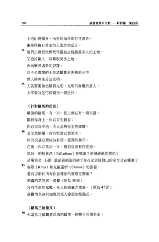 194                        基督教典外文獻一一新約篇   第四冊




      土地出現疆界，所有的海洋都有守護者，

      由那些擁有黃金的人詭詐地瓜分。

3。他們彷彿要世世代代獨佔這塊餵養多人的土地，
      又搶掠窮人，以奪取更多土地，

      因而變成虛榮的奴隸。

      若不是廣闊的土地遠離繁星密佈的天空

      世人將無法分沾光明，

35 人就要用黃金購買光明，光明只會屬於富人，
      上帝要為乞丐預備另一個世代。



      (針對羅馬的預言)


      驕傲的羅馬，有一天，從上頭必有一場天譴，

      臨到你身上，你必首先俯首;

      你必夷為平地，大火必將你全然燒醋，
40 並全然倒塌，你的財富必要消失，
      你的根基必要成為對狼、狐狸的巢穴。

      之後，你必荒涼一片，猶如從沒有存在過。

      那時，帕拉狄昂( Palladium) 在哪稟?那個神祇能救你?

      是用黃金、石頭，還是黃銅造的神?你在元老院發出的命令又在哪襄?

45 瑞亞 (Rhea) 和克羅諾斯 (Cronos) 的族裔，
      還有宙斯和所有你曾尊崇的族裔在哪襄?

      倒霉的革哩底，誇耀(原為 48 節)

      沒有生命的鬼魔、死人的幽靈之墳墓，     (原為 47 節)

      莊嚴地為沒有知覺的死人慶祝加冕儀式。



      (羅馬王哈德良)

"但當你這個驕奢淫逸的國度，經歷十五個君王，
 