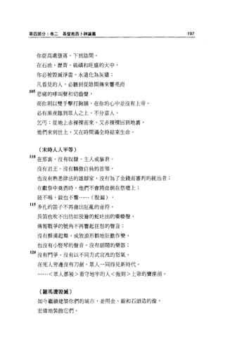 第四部分:卷二   基督教西卡神論篇                197



 你從高處墮落，下到陰間。

 在石油、瀝青、硫韻和旺盛的火中，

 你必被毀滅淨盡，永遠化為灰燼;

 凡看見的人，必聽到從陰間傳來響亮而

的悲痛的嚀叫聲和切齒聲，
 而你則以雙手擊打胸賄，在你的心中並沒有上帝。

 必有黑夜臨到眾人之上，不分富人、

 乞丐;從地上赤裸裸而來，又赤裸裸回到地裹，

 他們來到世上，又在時間滿全時結束生命。



  (末時人人平等)
1。在那裹，沒有奴隸、主人或暴君，
 沒有君玉，沒有驕傲自負的首領，


 也沒有熟悉律法的雄辯家，沒有為了金錢而審判的統治者;

 在獻祭中莫酒時，他們不會將血倒在祭壇上;

 鼓不鳴，故也不響...   ...   (脫漏)

115 多孔的笛子不再發出狂亂的音符，
 長笛也吹不出仿如狡擋的蛇吐出的嘶嘶聲，

 傳報戰爭的號角不再響起狂怒的聲音;

  沒有醉漢起舞，或放浪形骸地狂歡作樂，

 也沒有小豎琴的聲音，沒有胡鬧的樂器;

20 沒有鬥爭、沒有以不同方式宣洩的怒氣，

  在死人旁邊沒有刀劍，眾人一同得見新時代。

  ......<眾人都被>看守地牢的人<拖到>上帝的寶座前。



  (羅馬遭毀滅)

  如今繼續建築你們的城市，並用金、銀和石頭造的像，

  宏偉地裝飾它們，
 