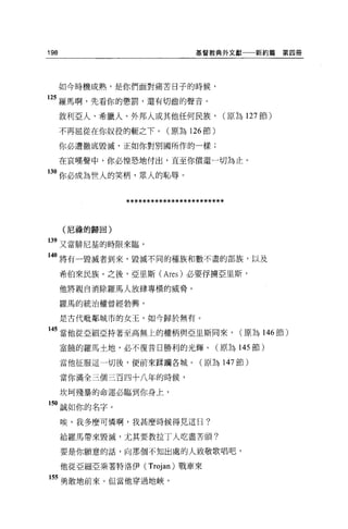 198                              基督教典外文獻一一新約篇       第四冊




      如今時機成熟，是你們面對痛苦日子的時候，

125 羅馬啊，先看你的懲罰，還有切齒的聲音。
      敘利亞人、希臘人、外邦人或其他任何民族，             (原為 127 節)

      不再屈從在你奴役的輒之下。(原為 126 節)

      你必遭徹底毀滅，正如你對別國所作的一樣;

      在哀嘆聲中，你必惶恐地付出，直至你償還一切為止。

130 你必成為世人的笑柄，眾人的恥辱。


                ************************

      (尼禱的歸回)

139 又當僻尼基的時限來臨，
140 將有一毀滅者到來，毀滅不同的種族和數不盡的部族，以及

      希伯來民族。之後，亞里斯 (Ares) 必要俘擴亞里斯，

      他將親自消除羅馬人放肆專橫的威脅。

      羅馬的統治權曾經勃興，

      是古代耽鄰城市的女玉，如今歸於無有。

 45 當他從亞細亞持著至高無上的權柄與亞旦斯向來，                 (原為 146 節)

      富饒的羅馬士地，必不復昔日勝利的光輝 o            (原為 145 節)

      當他征服這一切後，便前來踩購各城。(原為 147 節)

      當你滿全三個三百四十八年的時候，

      坎呵殘暴的命運必臨到你身上，

150 誠如你的名字。

      唉，我多麼可憐啊，我甚麼時候得見這日?

      給羅馬帶來毀滅，尤其要教拉丁人吃盡苦頭?

      要是你願意的話，向那個不知出處的人致敬歌唱吧，

      他從亞細亞乘著特洛伊( Trojan) 戰車來

 55 勇敢地前來。但當他穿過地峽，
 