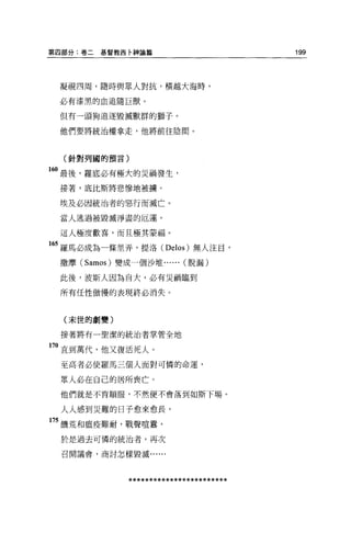 第囚部分:卷二   基督教西卡神論篇                       199



 凝視四周，隨時與眾人對抗，橫越大海時，

 必有漆黑的血追隨巨獸。

 但有一頭狗追逐毀滅獸群的獅子。

 他們要將統治權拿走，他將前往陰間。



  (針對列國的預言)

160 最後，羅底必有極大的災禍發生，
 接著，底比斯將悲慘地被據。

 埃及必因統治者的惡行而滅亡。

 當人逃過被毀滅淨盡的厄運，

 這人極度歡喜，而且極其蒙福。

165 羅馬必成為一條里弄，提洛 (Delos) 無人注目，
 撒摩 (Samos) 變成一個沙堆... ... (脫漏)

 此後，波斯人因為自大，必有災禍臨到

 所有任性傲慢的表現終必消失。



  (末世的劇變)

 接著將有一聖潔的統治者掌管全地

170 直到萬代，他又復活死人。
 至高者必使羅馬三個人面對可憐的命運，

 眾人必在自己的居所喪亡。

 他們就是不肯順服，不然便不會落到如斯下場。

 人人感到英難的日子愈來愈長，

175 饑荒和瘟疫難耐，戰聲喧囂，

  於是過去可憐的統治者，再次

  召開議會，商討怎樣毀滅......




              ************************
 