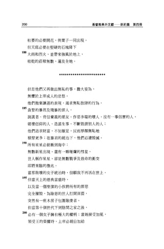 200                               基督教典外文獻一一新約篇   第四冊




      枯萎的必要開花，與葉子一同出現。

      但天底必要在堅硬的石塊降下

80 大雨和烈火，並帶來強風於地上，
      桔乾的莊檬無數，遍及全地。




                 ************************

      但是他們又再做出無恥的事，膽大妄為，

      無懼於上帝或人的忿怒，

      他們拋棄謙遜的表現，渴求無恥放肆的行為，

85 貪婪的暴君及殘暴的罪人，

      說謊者、背信棄義的朋友、作惡多端的壞人，沒有一事信實的人，

      破壞信仰的人，造謠生事，不斷毀謗別人的人;

      他們追求財富，不知厭足，反而厚顏無恥地

      積聚更多;在暴君的統治下，他們必遭毀戚。

90 所有星星必俯衝到海中;
      無數新星出現，還有一顆璀爛的彗星，

      世人稱作星星，卻是無數戰爭及致命的衝突

      即將來臨的徵兆。

      當那敗壞的女子統治時，但願我不再活在世上，

 95 但當天上的恩典當盛時，

      以及當一個聖潔的小孩將所有的罪惡

      完全摧毀，為險惡的世人打開深淵，

      突然有一座木房子包圍敬虔者。

      但當第十個世代下到陰間之家之後，

200 必有一個女子擁有極大的權柄;當她接受加冕'
      領受王的榮耀時，上帝必親自加給
 