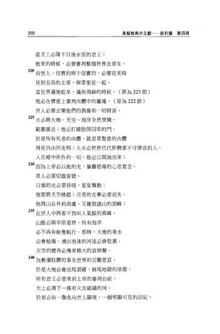 202                         基督教典外文獻一一新約篇   第四冊




      從天上必降下日後永恆的君王;

      他來的時候，必要審判整個世界及眾生。

220 而世人，信實的與不信實的，必要在末時
      見到至高的上帝，與眾聖徒一起。

      當世界遍地乾旱，滿佈荊棘的時候，     (原為 223 節)

      他必在寶座上審判肉體中的靈魂。(原為 222 節)

      世人必要丟棄他們的偶像和一切財富。

225 火必將大地、天空、海洋全然焚燒，
      範圍廣泛;他必打破陰間囚牢的門。

      於是所有死者的肉體，就是眾聖徒的肉體

      得見自由的光明;大火必世世代代折磨那不守律法的人。

      人在暗中所作的一切，他必公開說出來;

230 因為上帝必以他的光，暴露惡毒的心思意念。
      眾人必要切齒哀號。
      日頭的光必要昏暗，星星舞動;

      他要將天空捲起;月亮的光華必要消失。

      他將山谷升到高處，又摧毀諸山的頂峰;

 35 在世人中再看不到叫人氣餒的高峰。
      山脈必與平原看齊，所有海洋

      必不再有船隻航行。那時，大地的泉水

      必會枯竭，湧出泡沫的河流必會乾潤。

      天空的號角必傳來極大的哀悼聲，

240   l!J褻潰肢體的事及世界的災難悲哀。
      於是大地必會出現裂縫，展現地獄的深淵。

      所有君王必要來到上帝的審判台前。

      天上必瀉下一條有火及硫積的河。

      於是必有一徵兆向世人顯現，一個明顯可見的印記，
 