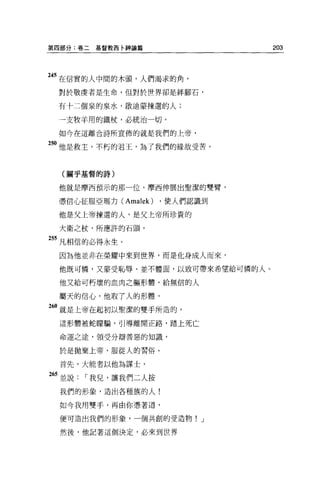 第四部分:卷二   基督教西卡神論篇               203




245 在信實的人中間的木頭，人們渴求的角，
 對於敬虔者是生命，但對於世界卻是絆腳石，

 有十二個泉的泉水，敵迪蒙揀選的人;

 一支牧羊用的鐵杖，必統治一切。

 如今在這離合詩所宣佈的就是我們的上帝，

5。他是救主，不朽的君王，為了我們的緣故受苦。


  (關乎基督的詩)


 他就是摩西預示的那一位，摩西伸展出聖潔的雙臂，

 憑信心征服亞瑪力 CAmalek)   ，使人們認識到

 他是父上帝揀選的人，是父上帝所珍貴的

 大衛之杖，所應許的石頭，

255 凡相信的必得永生。

 因為他並非在榮耀中來到世界，而是化身成人而來，

 他既可憐，又豪受恥辱、並不體面，以致可帶來希望給可憐的人。

 他又給可朽壞的血肉之軀形體，給無信的人

 屬天的信心，他取了人的形體，

260 就是上帝在起初以聖潔的雙于所造的，
 這形體被蛇矇騙，引導離開正路，踏上死亡

 命運之途，領受分辯善惡的知識，

 於是拋棄上帝，服從人的習俗。

 首先，大能者以他為謀士，

65 並說，-我兒，讓我們二人按
  我們的形象，造出各種族的人!

  如今我用雙手，再由你憑著道，

  便可造出我們的形象，一個共創的受造物! J

  然後，他記著這個決定，必來到世界
 